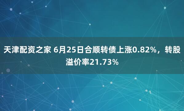天津配资之家 6月25日合顺转债上涨0.82%，转股溢价率21.73%