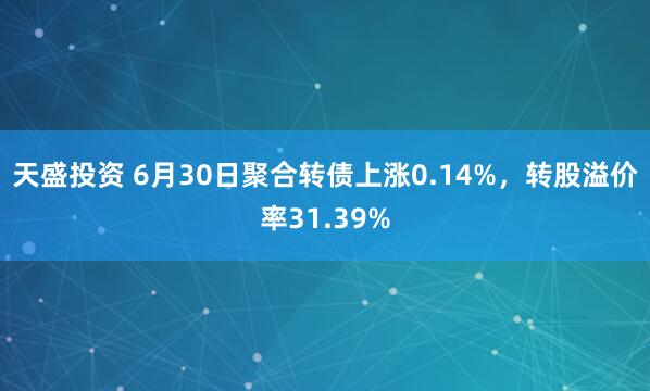 天盛投资 6月30日聚合转债上涨0.14%，转股溢价率31.39%