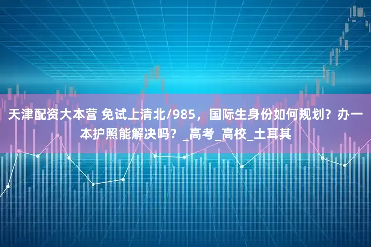 天津配资大本营 免试上清北/985，国际生身份如何规划？办一本护照能解决吗？_高考_高校_土耳其