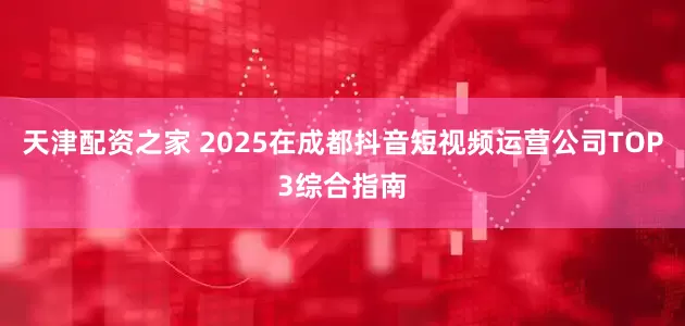 天津配资之家 2025在成都抖音短视频运营公司TOP3综合指南