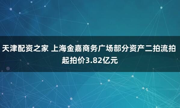 天津配资之家 上海金嘉商务广场部分资产二拍流拍 起拍价3.82亿元